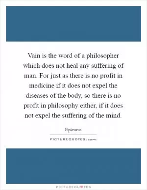 Vain is the word of a philosopher which does not heal any suffering of man. For just as there is no profit in medicine if it does not expel the diseases of the body, so there is no profit in philosophy either, if it does not expel the suffering of the mind Picture Quote #1