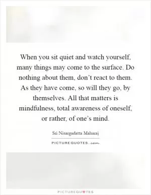 When you sit quiet and watch yourself, many things may come to the surface. Do nothing about them, don’t react to them. As they have come, so will they go, by themselves. All that matters is mindfulness, total awareness of oneself, or rather, of one’s mind Picture Quote #1