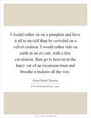 I would rather sit on a pumpkin and have it all to myself than be crowded on a velvet cushion. I would rather ride on earth in an ox cart, with a free circulation, than go to heaven in the fancy car of an excursion train and breathe a malaria all the way Picture Quote #1