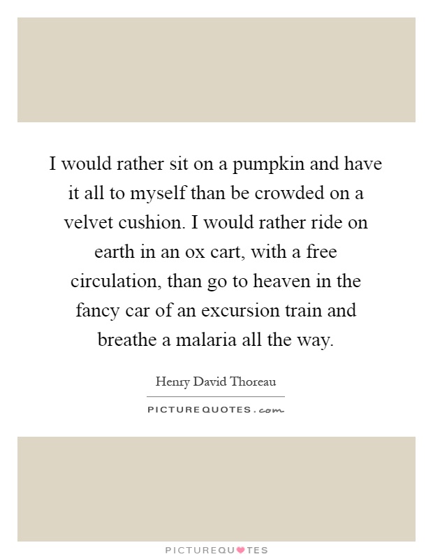 I would rather sit on a pumpkin and have it all to myself than be crowded on a velvet cushion. I would rather ride on earth in an ox cart, with a free circulation, than go to heaven in the fancy car of an excursion train and breathe a malaria all the way Picture Quote #1