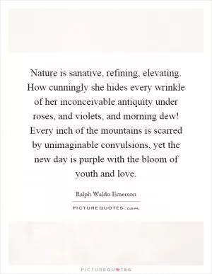 Nature is sanative, refining, elevating. How cunningly she hides every wrinkle of her inconceivable antiquity under roses, and violets, and morning dew! Every inch of the mountains is scarred by unimaginable convulsions, yet the new day is purple with the bloom of youth and love Picture Quote #1
