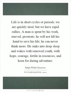 Life is in short cycles or periods; we are quickly tired, but we have rapid rallies. A man is spent by his work, starved, prostrate; he will not lift his hand to save his life; he can never think more. He sinks into deep sleep and wakes with renewed youth, with hope, courage, fertile in resources, and keen for daring adventure Picture Quote #1