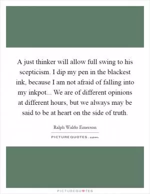 A just thinker will allow full swing to his scepticism. I dip my pen in the blackest ink, because I am not afraid of falling into my inkpot... We are of different opinions at different hours, but we always may be said to be at heart on the side of truth Picture Quote #1