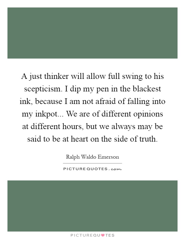 A just thinker will allow full swing to his scepticism. I dip my pen in the blackest ink, because I am not afraid of falling into my inkpot... We are of different opinions at different hours, but we always may be said to be at heart on the side of truth Picture Quote #1
