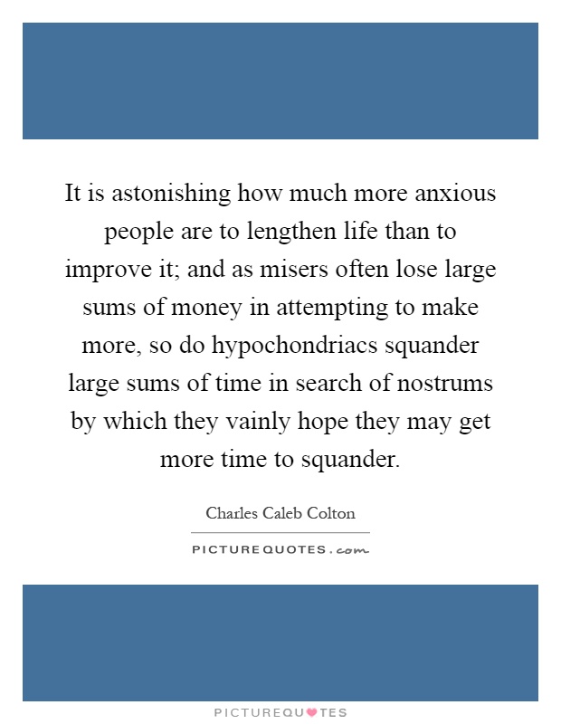 It is astonishing how much more anxious people are to lengthen life than to improve it; and as misers often lose large sums of money in attempting to make more, so do hypochondriacs squander large sums of time in search of nostrums by which they vainly hope they may get more time to squander Picture Quote #1