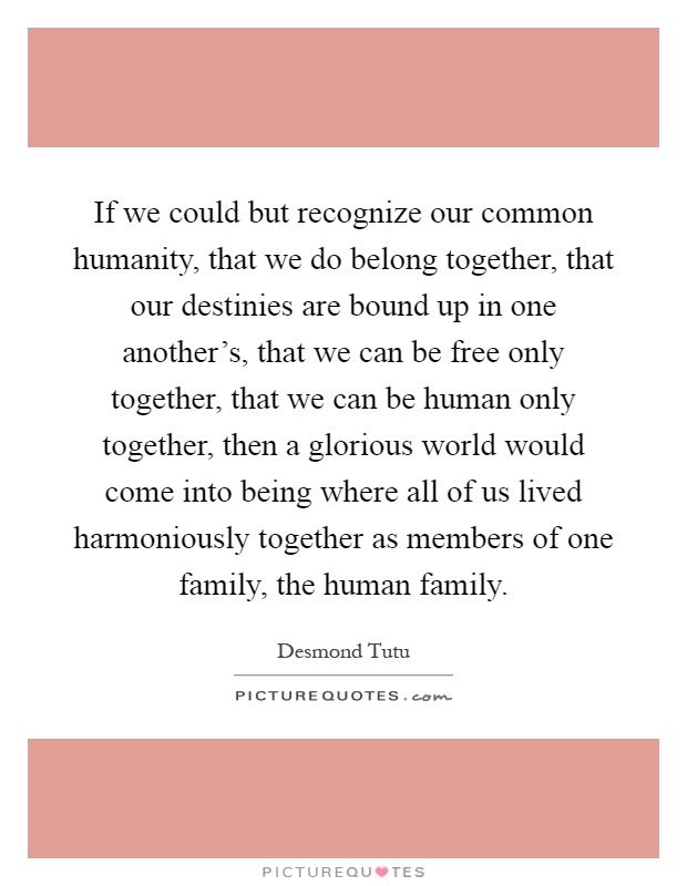 If we could but recognize our common humanity, that we do belong together, that our destinies are bound up in one another's, that we can be free only together, that we can be human only together, then a glorious world would come into being where all of us lived harmoniously together as members of one family, the human family Picture Quote #1