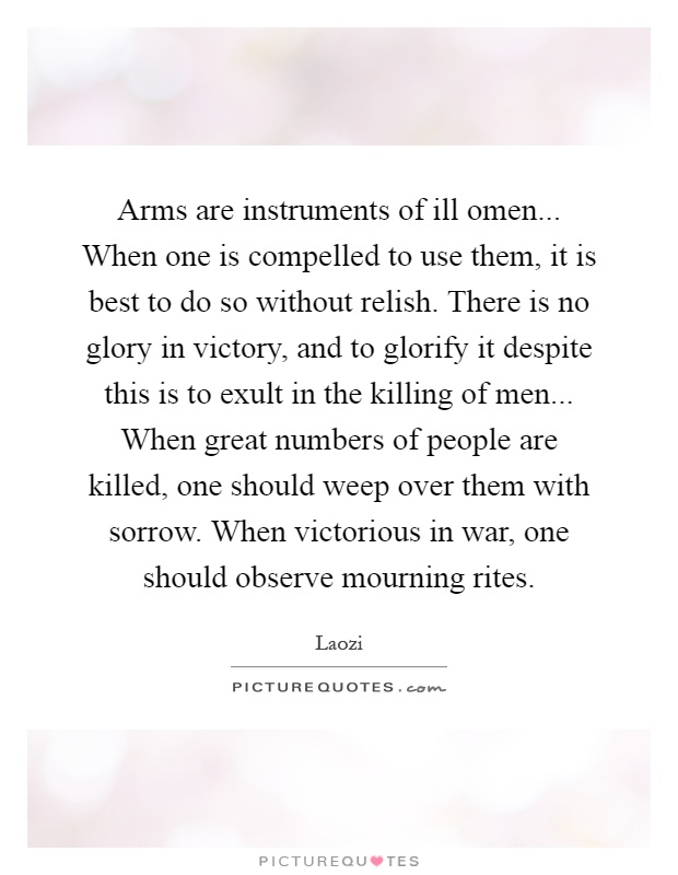 Arms are instruments of ill omen... When one is compelled to use them, it is best to do so without relish. There is no glory in victory, and to glorify it despite this is to exult in the killing of men... When great numbers of people are killed, one should weep over them with sorrow. When victorious in war, one should observe mourning rites Picture Quote #1