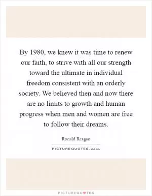 By 1980, we knew it was time to renew our faith, to strive with all our strength toward the ultimate in individual freedom consistent with an orderly society. We believed then and now there are no limits to growth and human progress when men and women are free to follow their dreams Picture Quote #1