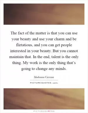 The fact of the matter is that you can use your beauty and use your charm and be flirtatious, and you can get people interested in your beauty. But you cannot maintain that. In the end, talent is the only thing. My work is the only thing that’s going to change any minds Picture Quote #1