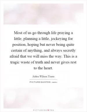 Most of us go through life praying a little, planning a little, jockeying for position, hoping but never being quite certain of anything, and always secretly afraid that we will miss the way. This is a tragic waste of truth and never gives rest to the heart Picture Quote #1
