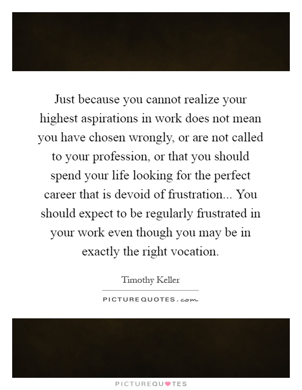 Just because you cannot realize your highest aspirations in work does not mean you have chosen wrongly, or are not called to your profession, or that you should spend your life looking for the perfect career that is devoid of frustration... You should expect to be regularly frustrated in your work even though you may be in exactly the right vocation Picture Quote #1