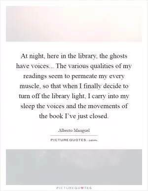 At night, here in the library, the ghosts have voices... The various qualities of my readings seem to permeate my every muscle, so that when I finally decide to turn off the library light, I carry into my sleep the voices and the movements of the book I’ve just closed Picture Quote #1