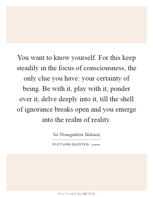 You want to know yourself. For this keep steadily in the focus of consciousness, the only clue you have: your certainty of being. Be with it, play with it, ponder over it, delve deeply into it, till the shell of ignorance breaks open and you emerge into the realm of reality Picture Quote #1