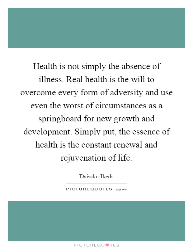 Health is not simply the absence of illness. Real health is the will to overcome every form of adversity and use even the worst of circumstances as a springboard for new growth and development. Simply put, the essence of health is the constant renewal and rejuvenation of life Picture Quote #1