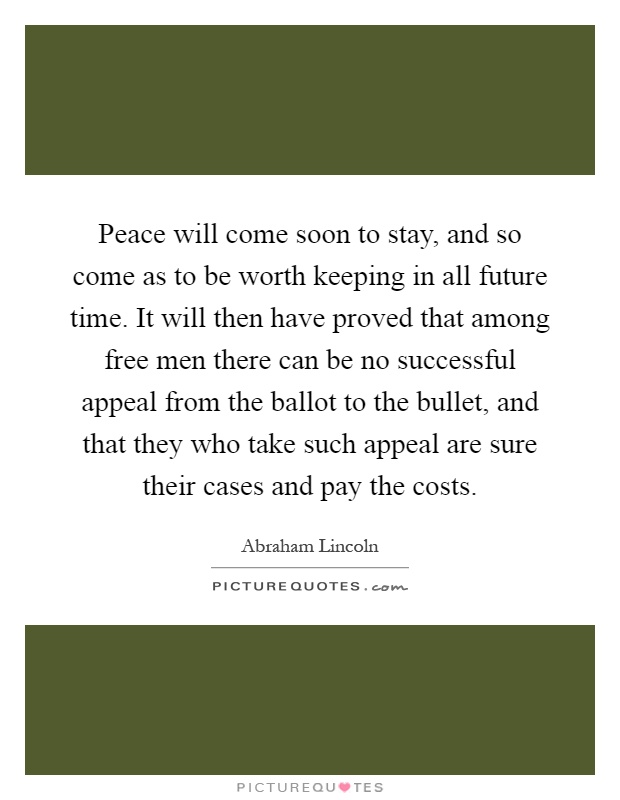 Peace will come soon to stay, and so come as to be worth keeping in all future time. It will then have proved that among free men there can be no successful appeal from the ballot to the bullet, and that they who take such appeal are sure their cases and pay the costs Picture Quote #1