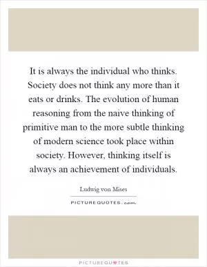 It is always the individual who thinks. Society does not think any more than it eats or drinks. The evolution of human reasoning from the naive thinking of primitive man to the more subtle thinking of modern science took place within society. However, thinking itself is always an achievement of individuals Picture Quote #1