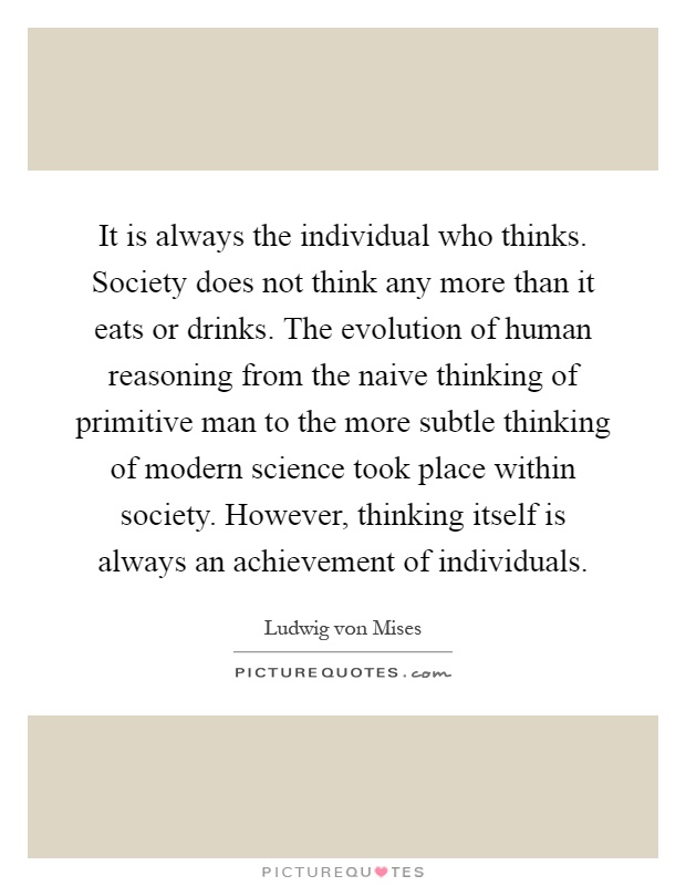 It is always the individual who thinks. Society does not think any more than it eats or drinks. The evolution of human reasoning from the naive thinking of primitive man to the more subtle thinking of modern science took place within society. However, thinking itself is always an achievement of individuals Picture Quote #1