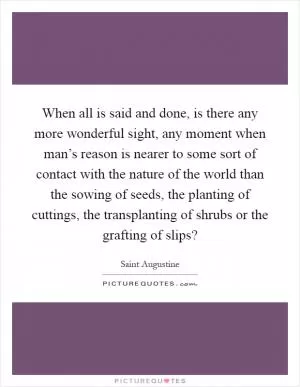 When all is said and done, is there any more wonderful sight, any moment when man’s reason is nearer to some sort of contact with the nature of the world than the sowing of seeds, the planting of cuttings, the transplanting of shrubs or the grafting of slips? Picture Quote #1