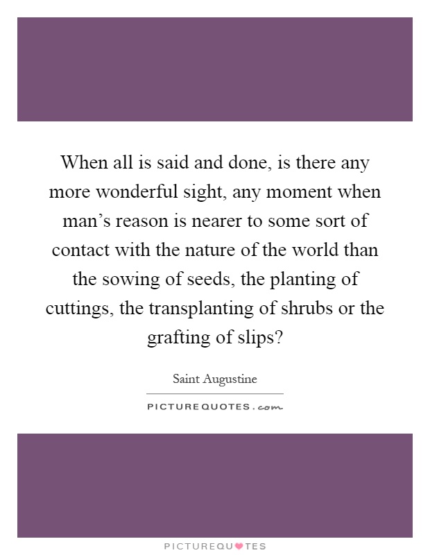 When all is said and done, is there any more wonderful sight, any moment when man's reason is nearer to some sort of contact with the nature of the world than the sowing of seeds, the planting of cuttings, the transplanting of shrubs or the grafting of slips? Picture Quote #1
