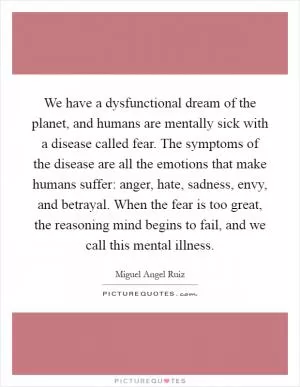 We have a dysfunctional dream of the planet, and humans are mentally sick with a disease called fear. The symptoms of the disease are all the emotions that make humans suffer: anger, hate, sadness, envy, and betrayal. When the fear is too great, the reasoning mind begins to fail, and we call this mental illness Picture Quote #1