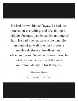He had thrown himself away, he had lost interest in everything, and life, falling in with his feelings, had demanded nothing of him. He had lived as an outsider, an idler and onlooker, well liked in his young manhood, alone in his illness and advancing years. Seized with weariness, he sat down on the wall, and the river murmured darkly in his thoughts Picture Quote #1