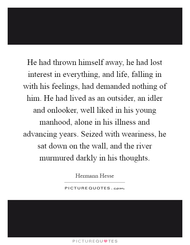 He had thrown himself away, he had lost interest in everything, and life, falling in with his feelings, had demanded nothing of him. He had lived as an outsider, an idler and onlooker, well liked in his young manhood, alone in his illness and advancing years. Seized with weariness, he sat down on the wall, and the river murmured darkly in his thoughts Picture Quote #1