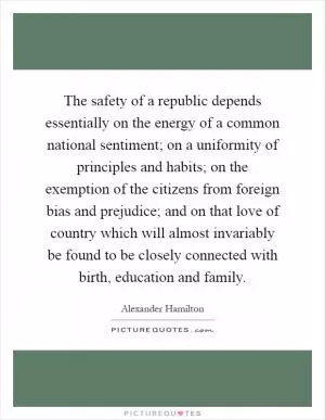 The safety of a republic depends essentially on the energy of a common national sentiment; on a uniformity of principles and habits; on the exemption of the citizens from foreign bias and prejudice; and on that love of country which will almost invariably be found to be closely connected with birth, education and family Picture Quote #1