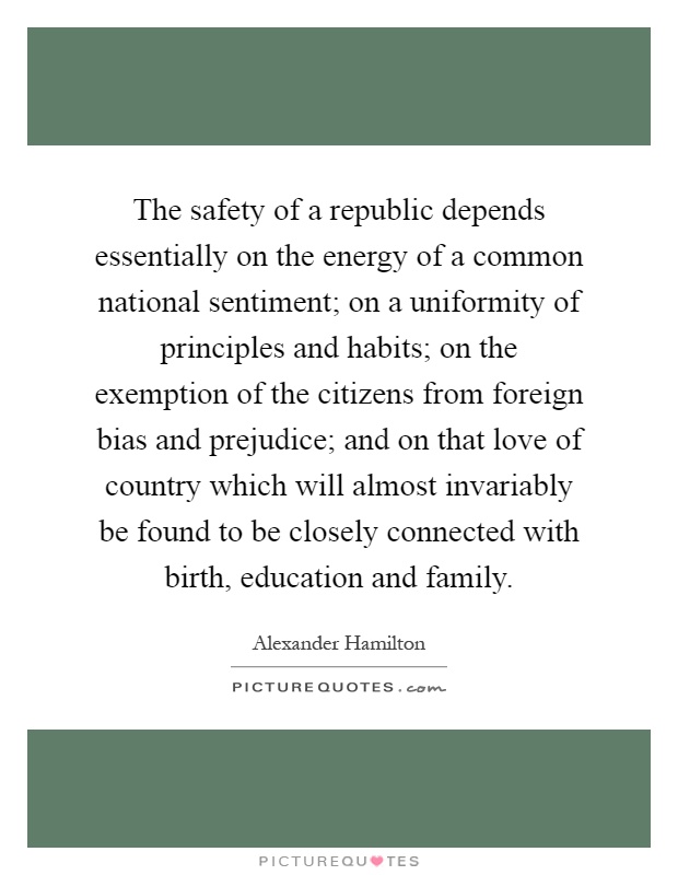 The safety of a republic depends essentially on the energy of a common national sentiment; on a uniformity of principles and habits; on the exemption of the citizens from foreign bias and prejudice; and on that love of country which will almost invariably be found to be closely connected with birth, education and family Picture Quote #1