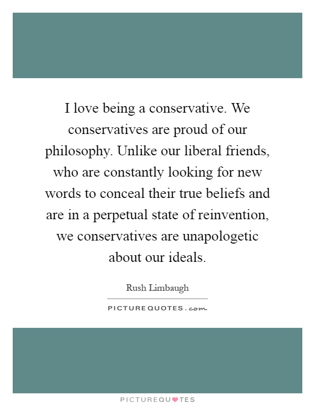 I love being a conservative. We conservatives are proud of our philosophy. Unlike our liberal friends, who are constantly looking for new words to conceal their true beliefs and are in a perpetual state of reinvention, we conservatives are unapologetic about our ideals Picture Quote #1