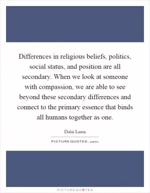 Differences in religious beliefs, politics, social status, and position are all secondary. When we look at someone with compassion, we are able to see beyond these secondary differences and connect to the primary essence that binds all humans together as one Picture Quote #1
