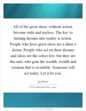 All of the great ideas, without action, become stale and useless. The key to turning dreams into reality is action. People who have great ideas are a dime a dozen. People who act on their dreams and ideas are the select few, but they are the ones who gain the wealth, wealth and wisdom that is available. Someone will act today. Let it be you Picture Quote #1