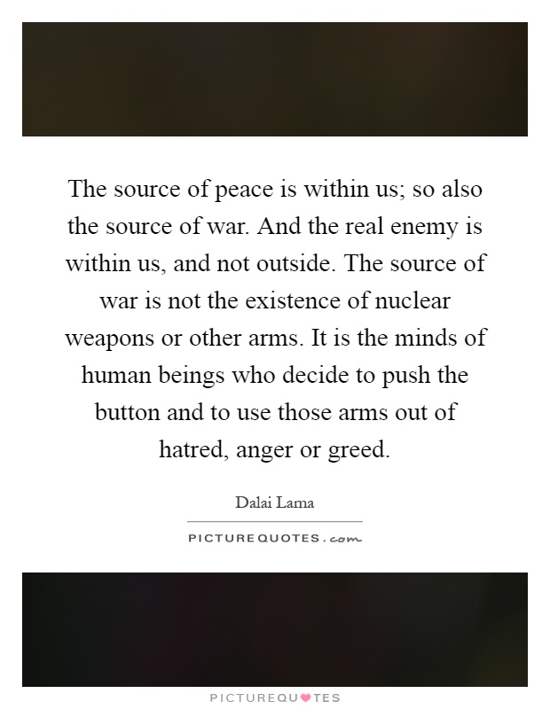 The source of peace is within us; so also the source of war. And the real enemy is within us, and not outside. The source of war is not the existence of nuclear weapons or other arms. It is the minds of human beings who decide to push the button and to use those arms out of hatred, anger or greed Picture Quote #1