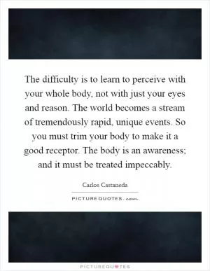 The difficulty is to learn to perceive with your whole body, not with just your eyes and reason. The world becomes a stream of tremendously rapid, unique events. So you must trim your body to make it a good receptor. The body is an awareness; and it must be treated impeccably Picture Quote #1