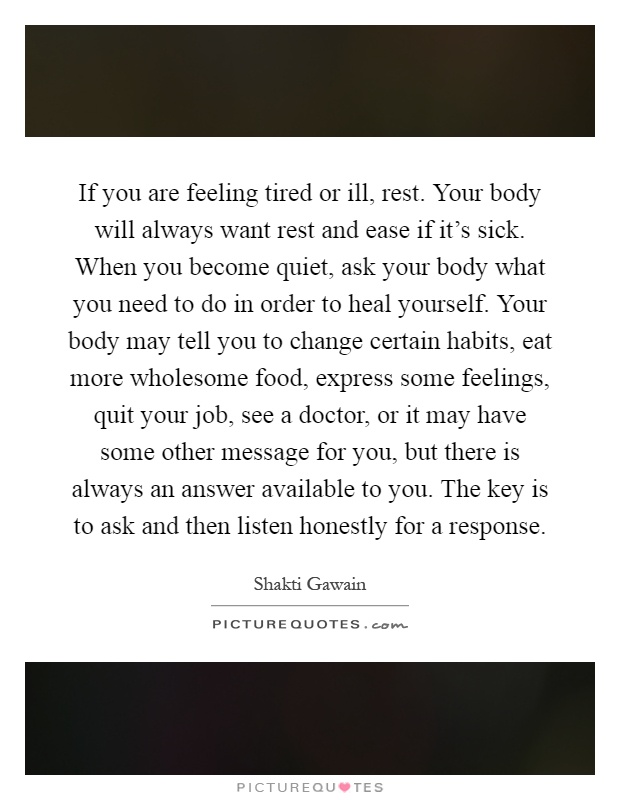 If you are feeling tired or ill, rest. Your body will always want rest and ease if it's sick. When you become quiet, ask your body what you need to do in order to heal yourself. Your body may tell you to change certain habits, eat more wholesome food, express some feelings, quit your job, see a doctor, or it may have some other message for you, but there is always an answer available to you. The key is to ask and then listen honestly for a response Picture Quote #1