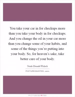 You take your car in for checkups more than you take your body in for checkups. And you change the oil in your car more than you change some of your habits, and some of the things you’re putting into your body. So, for heaven’s sake, take better care of your body Picture Quote #1
