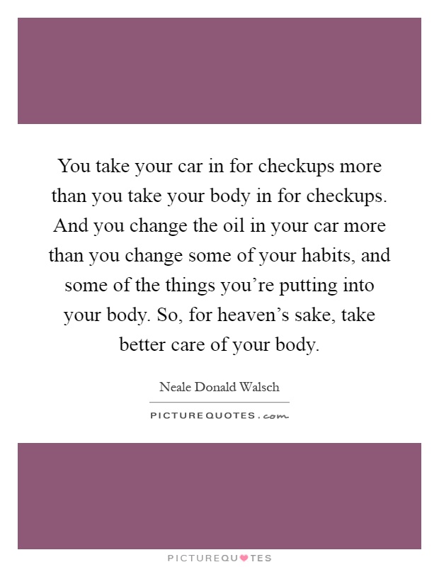 You take your car in for checkups more than you take your body in for checkups. And you change the oil in your car more than you change some of your habits, and some of the things you're putting into your body. So, for heaven's sake, take better care of your body Picture Quote #1