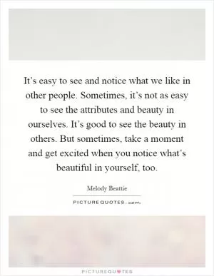 It’s easy to see and notice what we like in other people. Sometimes, it’s not as easy to see the attributes and beauty in ourselves. It’s good to see the beauty in others. But sometimes, take a moment and get excited when you notice what’s beautiful in yourself, too Picture Quote #1