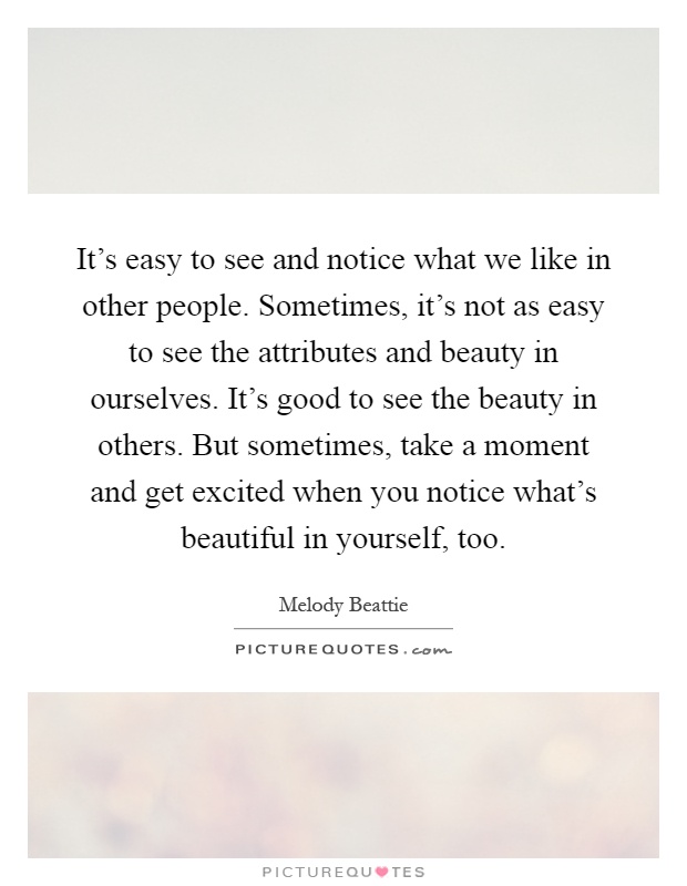 It's easy to see and notice what we like in other people. Sometimes, it's not as easy to see the attributes and beauty in ourselves. It's good to see the beauty in others. But sometimes, take a moment and get excited when you notice what's beautiful in yourself, too Picture Quote #1