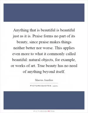 Anything that is beautiful is beautiful just as it is. Praise forms no part of its beauty, since praise makes things neither better nor worse. This applies even more to what it commonly called beautiful: natural objects, for example, or works of art. True beauty has no need of anything beyond itself Picture Quote #1