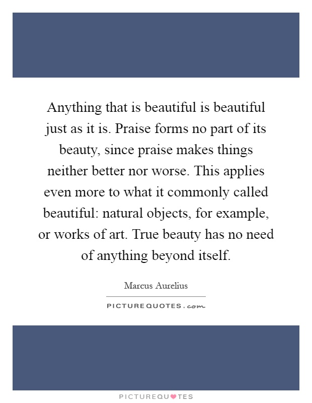 Anything that is beautiful is beautiful just as it is. Praise forms no part of its beauty, since praise makes things neither better nor worse. This applies even more to what it commonly called beautiful: natural objects, for example, or works of art. True beauty has no need of anything beyond itself Picture Quote #1