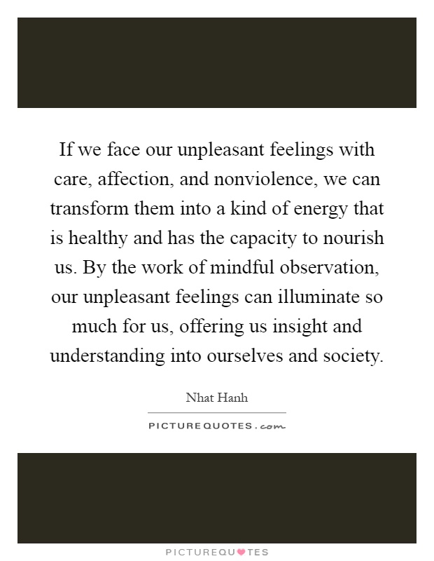 If we face our unpleasant feelings with care, affection, and nonviolence, we can transform them into a kind of energy that is healthy and has the capacity to nourish us. By the work of mindful observation, our unpleasant feelings can illuminate so much for us, offering us insight and understanding into ourselves and society Picture Quote #1