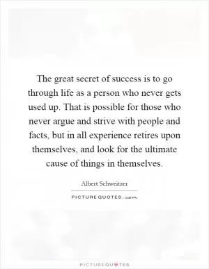 The great secret of success is to go through life as a person who never gets used up. That is possible for those who never argue and strive with people and facts, but in all experience retires upon themselves, and look for the ultimate cause of things in themselves Picture Quote #1