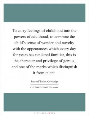 To carry feelings of childhood into the powers of adulthood, to combine the child’s sense of wonder and novelty with the appearances which every day for years has rendered familiar, this is the character and privilege of genius, and one of the marks which distinguish it from talent Picture Quote #1