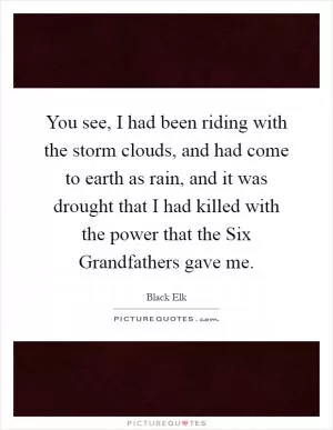 You see, I had been riding with the storm clouds, and had come to earth as rain, and it was drought that I had killed with the power that the Six Grandfathers gave me Picture Quote #1