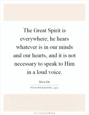 The Great Spirit is everywhere; he hears whatever is in our minds and our hearts, and it is not necessary to speak to Him in a loud voice Picture Quote #1