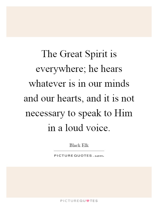 The Great Spirit is everywhere; he hears whatever is in our minds and our hearts, and it is not necessary to speak to Him in a loud voice Picture Quote #1