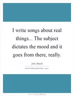 I write songs about real things... The subject dictates the mood and it goes from there, really Picture Quote #1