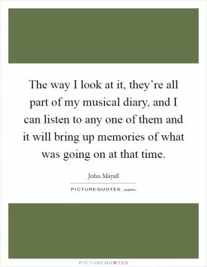 The way I look at it, they’re all part of my musical diary, and I can listen to any one of them and it will bring up memories of what was going on at that time Picture Quote #1