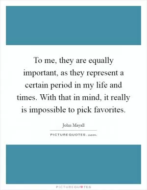 To me, they are equally important, as they represent a certain period in my life and times. With that in mind, it really is impossible to pick favorites Picture Quote #1