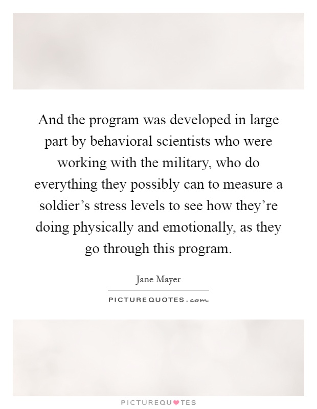 And the program was developed in large part by behavioral scientists who were working with the military, who do everything they possibly can to measure a soldier's stress levels to see how they're doing physically and emotionally, as they go through this program Picture Quote #1